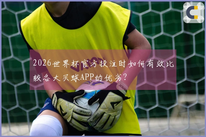 2026世界杯官方投注时如何有效比较各大买球APP的优劣？