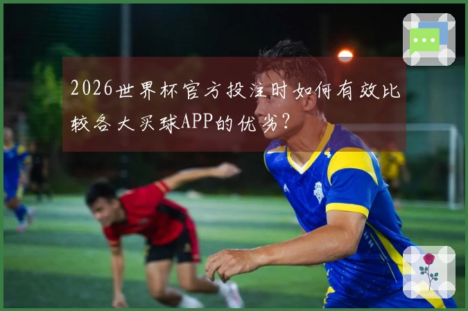 2026世界杯官方投注时如何有效比较各大买球APP的优劣？