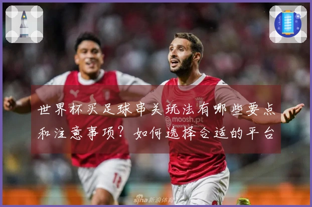 世界杯买足球串关玩法有哪些要点和注意事项？如何选择合适的平台？